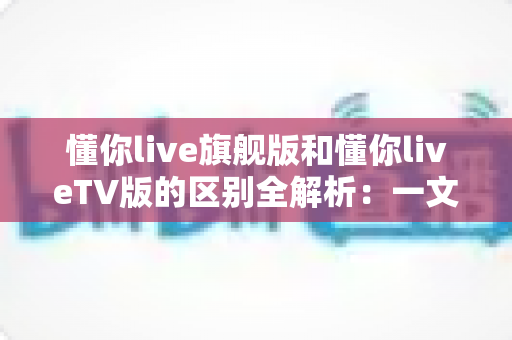 懂你live旗舰版和懂你liveTV版的区别全解析:一文读懂两大版本,帮你选对不花冤枉钱 懂你live旗舰版和懂你liveTV版的区别全解析:一文读懂两大版本,帮你选对不花冤枉钱