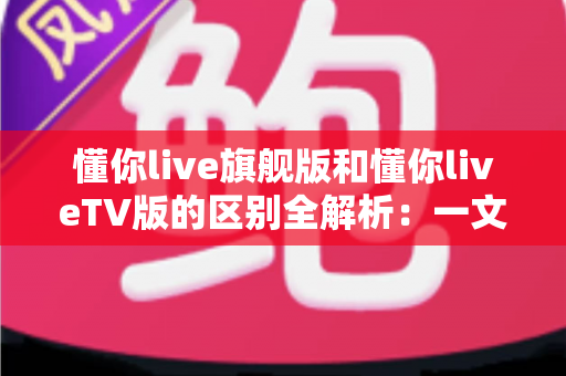 懂你live旗舰版和懂你liveTV版的区别全解析：一文读懂两大版本，帮你选对不花冤枉钱