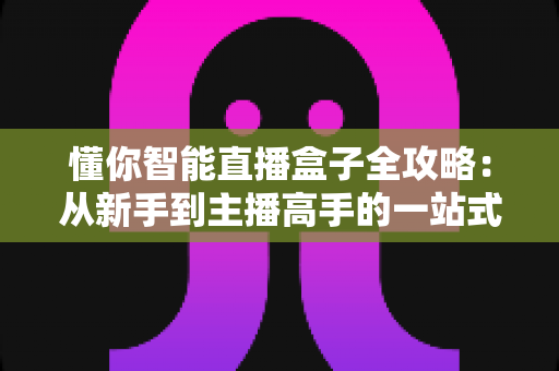 懂你智能直播盒子全攻略：从新手到主播高手的一站式实操指南