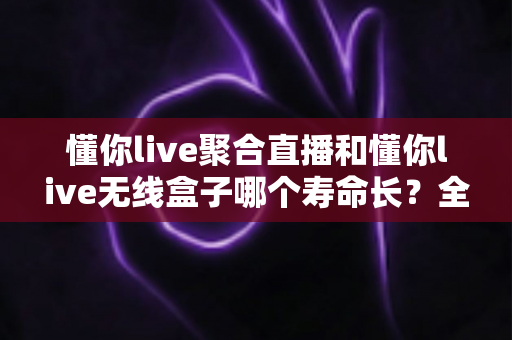懂你live聚合直播和懂你live无线盒子哪个寿命长?全面解析两者使用寿命与选购避坑指南 懂你live聚合直播和懂你live无线盒子哪个寿命长?全面解析两者使用寿命与选购避坑指南