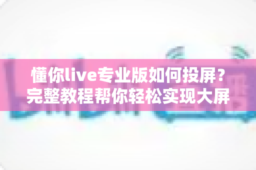 懂你live专业版如何投屏?完整教程帮你轻松实现大屏观看体验 懂你live专业版如何投屏?完整教程帮你轻松实现大屏观看体验