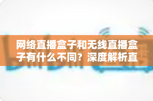 网络直播盒子和无线直播盒子有什么不同？深度解析直播设备差异与选购全指南