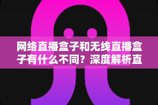 网络直播盒子和无线直播盒子有什么不同？深度解析直播设备差异与选购全指南