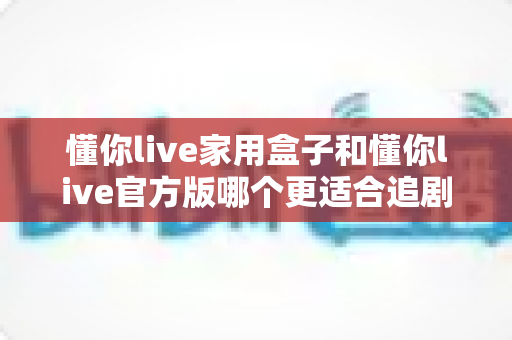 懂你live家用盒子和懂你live官方版哪个更适合追剧?一篇讲透两种版本差异的追剧选购指南 懂你live家用盒子和懂你live官方版哪个更适合追剧?一篇讲透两种版本差异的追剧选购指南