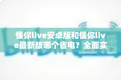 懂你live安卓版和懂你live最新版哪个省电？全面实测对比与省电优化指南
