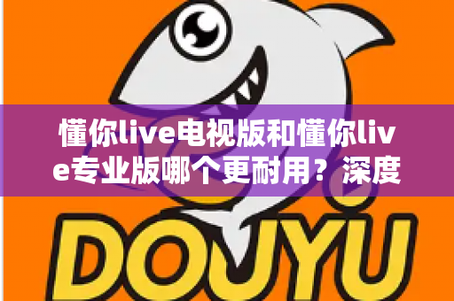 懂你live电视版和懂你live专业版哪个更耐用?深度对比解析与选购指南 懂你live电视版和懂你live专业版哪个更耐用?深度对比解析与选购指南
