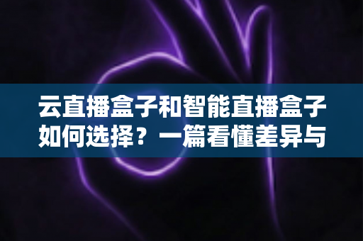 云直播盒子和智能直播盒子如何选择?一篇看懂差异与选购技巧的实用指南 云直播盒子和智能直播盒子如何选择?一篇看懂差异与选购技巧的实用指南