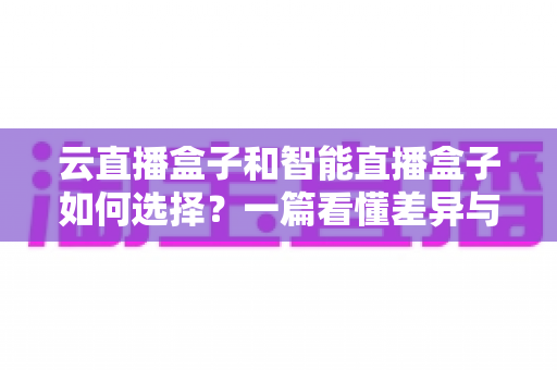 云直播盒子和智能直播盒子如何选择？一篇看懂差异与选购技巧的实用指南