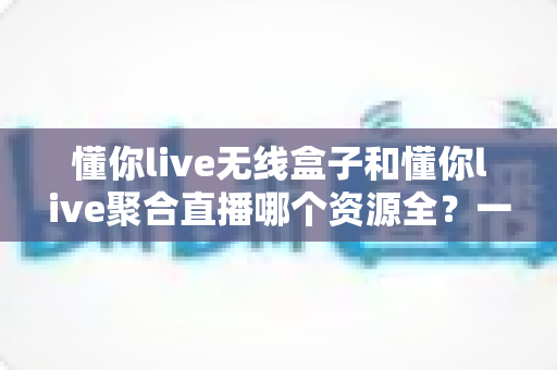 懂你live无线盒子和懂你live聚合直播哪个资源全？一文读懂资源对比与选购指南