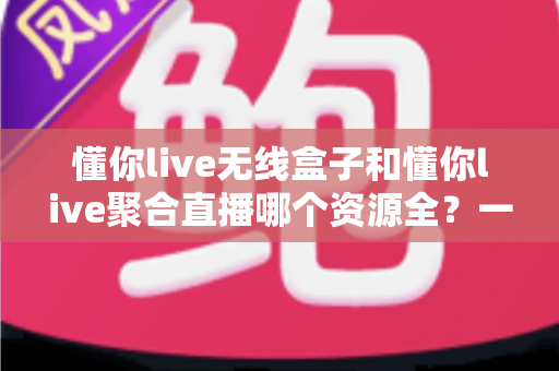 懂你live无线盒子和懂你live聚合直播哪个资源全？一文读懂资源对比与选购指南
