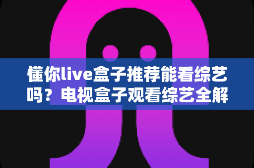 懂你live盒子推荐能看综艺吗?电视盒子观看综艺全解析与实用选购指南 懂你live盒子推荐能看综艺吗?电视盒子观看综艺全解析与实用选购指南