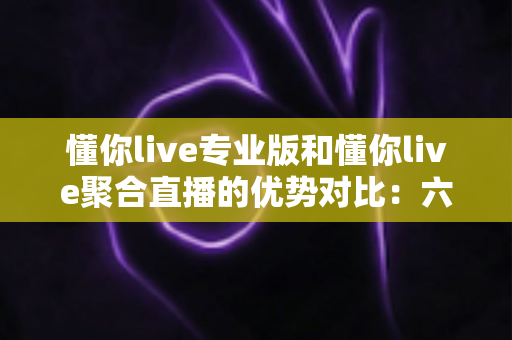 懂你live专业版和懂你live聚合直播的优势对比：六大维度深度评测，帮你选对直播利器
