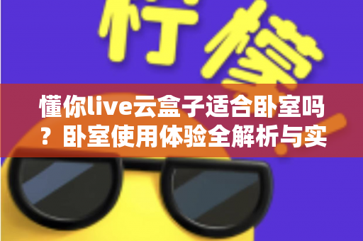 懂你live云盒子适合卧室吗?卧室使用体验全解析与实用摆放指南 懂你live云盒子适合卧室吗?卧室使用体验全解析与实用摆放指南