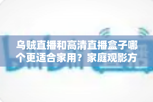乌贼直播和高清直播盒子哪个更适合家用？家庭观影方案深度对比与实用选购指南