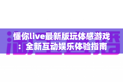 懂你live最新版玩体感游戏：全新互动娱乐体验指南