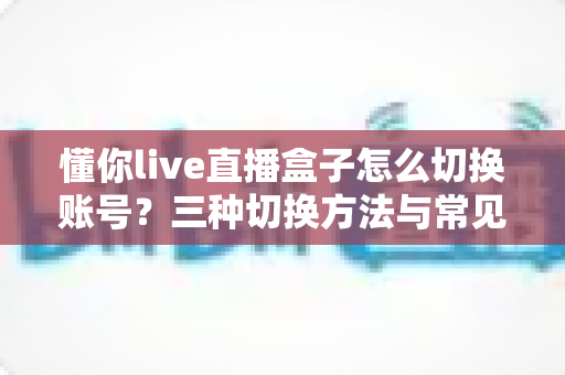 懂你live直播盒子怎么切换账号？三种切换方法与常见问题解决全攻略