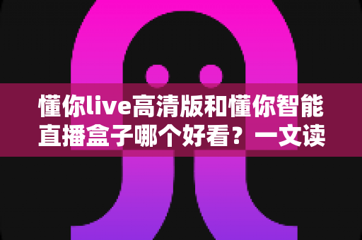 懂你live高清版和懂你智能直播盒子哪个好看？一文读懂两大观影方式的核心差异与选择建议