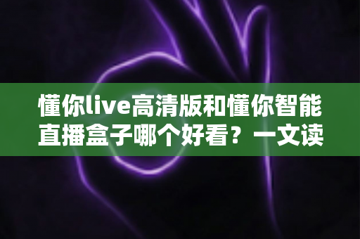 懂你live高清版和懂你智能直播盒子哪个好看？一文读懂两大观影方式的核心差异与选择建议