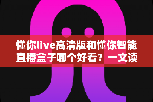懂你live高清版和懂你智能直播盒子哪个好看？一文读懂两大观影方式的核心差异与选择建议