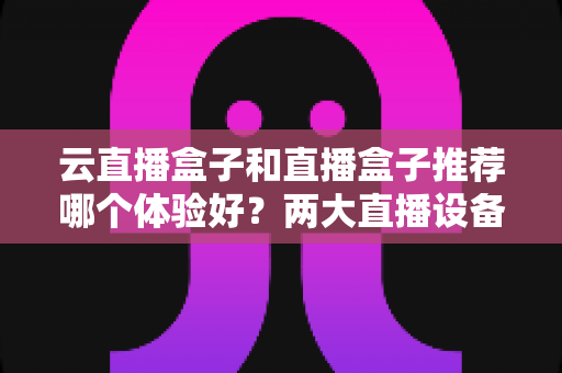 云直播盒子和直播盒子推荐哪个体验好?两大直播设备全方位对比与实用选购指南 云直播盒子和直播盒子推荐哪个体验好?两大直播设备全方位对比与实用选购指南