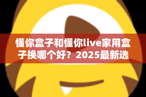 懂你盒子和懂你live家用盒子换哪个好?2025最新选购指南深度评测帮你告别选择困难 懂你盒子和懂你live家用盒子换哪个好?2025最新选购指南深度评测帮你告别选择困难