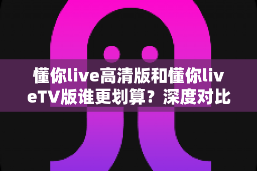 懂你live高清版和懂你liveTV版谁更划算?深度对比助你选对版本不花冤枉钱 懂你live高清版和懂你liveTV版谁更划算?深度对比助你选对版本不花冤枉钱
