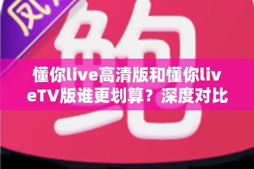 懂你live高清版和懂你liveTV版谁更划算？深度对比助你选对版本不花冤枉钱