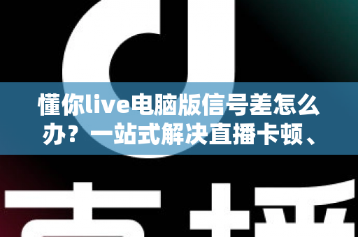 懂你live电脑版信号差怎么办？一站式解决直播卡顿、掉线与画质模糊的实用指南