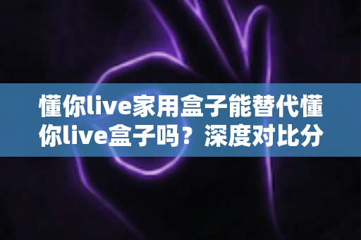 懂你live家用盒子能替代懂你live盒子吗？深度对比分析与选购全指南