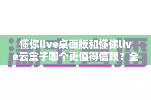 懂你live桌面版和懂你live云盒子哪个更值得信赖？全方位深度对比评测助你做出明智选择