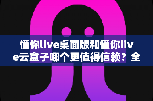 懂你live桌面版和懂你live云盒子哪个更值得信赖？全方位深度对比评测助你做出明智选择