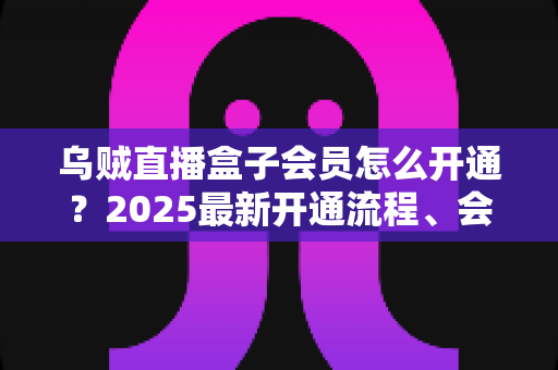 乌贼直播盒子会员怎么开通？2025最新开通流程、会员权益与避坑指南全解析