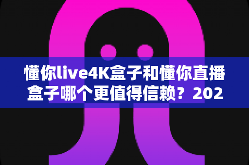 懂你live4K盒子和懂你直播盒子哪个更值得信赖?2025年深度实测对比与选购避坑指南 懂你live4K盒子和懂你直播盒子哪个更值得信赖?2025年深度实测对比与选购避坑指南