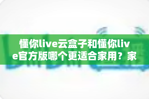懂你live云盒子和懂你live官方版哪个更适合家用？家庭观影版本选择全解析与实用避坑指南