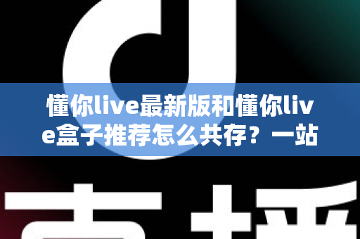 懂你live最新版和懂你live盒子推荐怎么共存?一站式安装配置与避坑实用指南 懂你live最新版和懂你live盒子推荐怎么共存?一站式安装配置与避坑实用指南