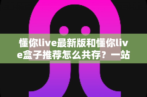 懂你live最新版和懂你live盒子推荐怎么共存?一站式安装配置与避坑实用指南 懂你live最新版和懂你live盒子推荐怎么共存?一站式安装配置与避坑实用指南