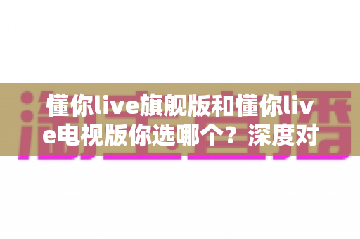 懂你live旗舰版和懂你live电视版你选哪个？深度对比评测帮你找到最适合的版本