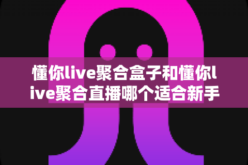 懂你live聚合盒子和懂你live聚合直播哪个适合新手？新手选购与上手全指南