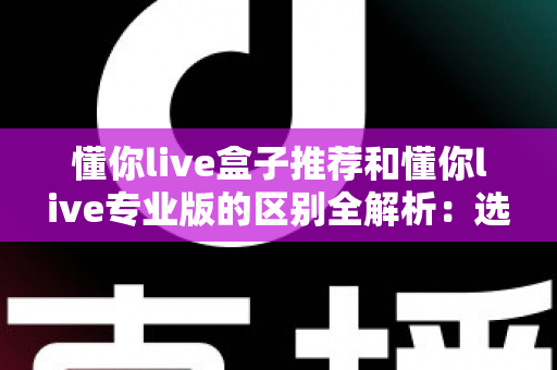 懂你live盒子推荐和懂你live专业版的区别全解析:选对版本让直播效率翻倍 懂你live盒子推荐和懂你live专业版的区别全解析:选对版本让直播效率翻倍