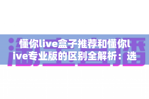 懂你live盒子推荐和懂你live专业版的区别全解析:选对版本让直播效率翻倍 懂你live盒子推荐和懂你live专业版的区别全解析:选对版本让直播效率翻倍