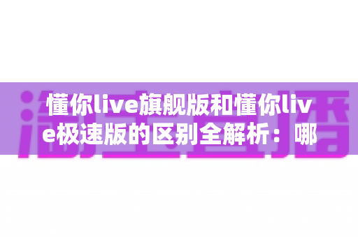 懂你live旗舰版和懂你live极速版的区别全解析：哪个版本更适合你的学习需求？