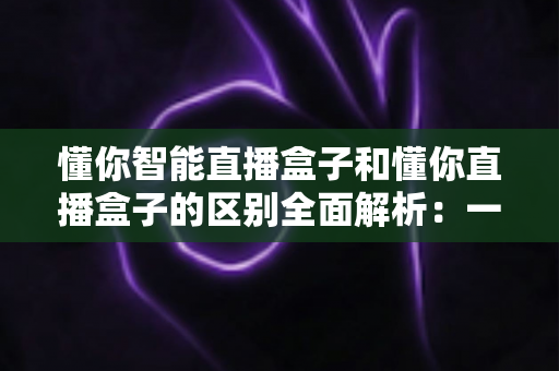 懂你智能直播盒子和懂你直播盒子的区别全面解析:一篇文章帮你选对直播设备? 懂你智能直播盒子和懂你直播盒子的区别全面解析:一篇文章帮你选对直播设备?