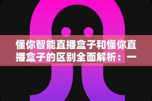懂你智能直播盒子和懂你直播盒子的区别全面解析:一篇文章帮你选对直播设备? 懂你智能直播盒子和懂你直播盒子的区别全面解析:一篇文章帮你选对直播设备?
