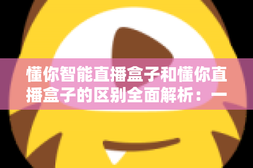 懂你智能直播盒子和懂你直播盒子的区别全面解析：一篇文章帮你选对直播设备？