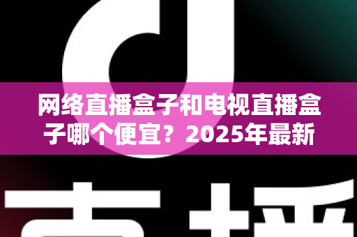 网络直播盒子和电视直播盒子哪个便宜?2025年最新价格对比与选购全攻略 网络直播盒子和电视直播盒子哪个便宜?2025年最新价格对比与选购全攻略