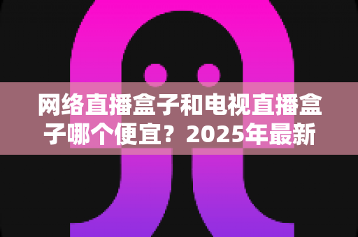 网络直播盒子和电视直播盒子哪个便宜？2025年最新价格对比与选购全攻略