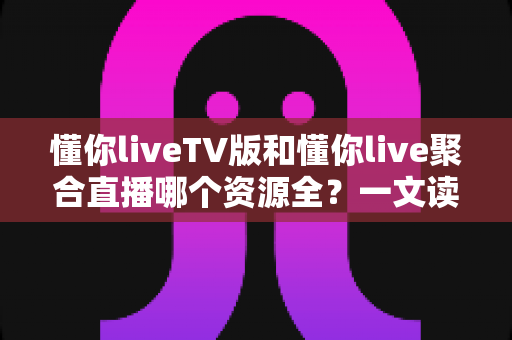 懂你liveTV版和懂你live聚合直播哪个资源全?一文读懂两大版本差异与选择指南 懂你liveTV版和懂你live聚合直播哪个资源全?一文读懂两大版本差异与选择指南