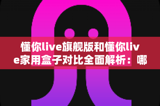 懂你live旗舰版和懂你live家用盒子对比全面解析:哪一款才是你家庭娱乐的最佳选择? 懂你live旗舰版和懂你live家用盒子对比全面解析:哪一款才是你家庭娱乐的最佳选择?