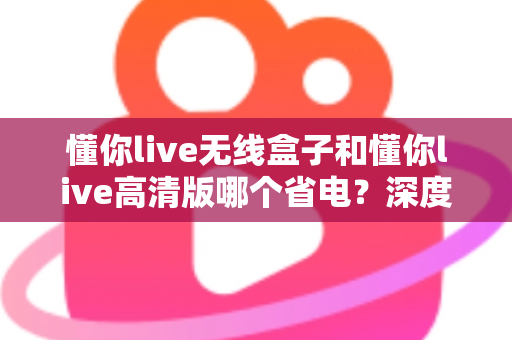 懂你live无线盒子和懂你live高清版哪个省电?深度功耗对比与省电选购全攻略 懂你live无线盒子和懂你live高清版哪个省电?深度功耗对比与省电选购全攻略