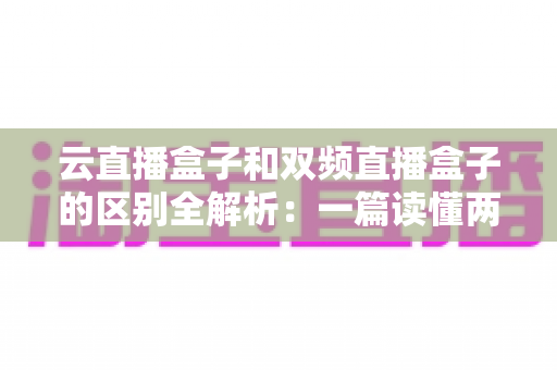 云直播盒子和双频直播盒子的区别全解析：一篇读懂两大热门电视直播设备，选购不再迷茫